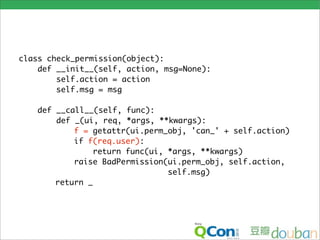 class check_permission(object):
    def __init__(self, action, msg=None):
        self.action = action
        self.msg = msg

   def __call__(self, func):
       def _(ui, req, *args, **kwargs):
           f = getattr(ui.perm_obj, 'can_' + self.action)
           if f(req.user):
                return func(ui, *args, **kwargs)
           raise BadPermission(ui.perm_obj, self.action,
                                self.msg)
       return _
 