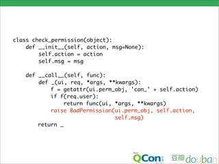 class check_permission(object):
    def __init__(self, action, msg=None):
        self.action = action
        self.msg = msg

   def __call__(self, func):
       def _(ui, req, *args, **kwargs):
           f = getattr(ui.perm_obj, 'can_' + self.action)
           if f(req.user):
                return func(ui, *args, **kwargs)
           raise BadPermission(ui.perm_obj, self.action,
                                self.msg)
       return _
 