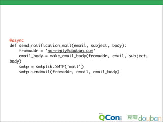 @async
def send_notification_mail(email, subject, body):
    fromaddr = 'no-reply@douban.com'
    email_body = make_email_body(fromaddr, email, subject,
body)
    smtp = smtplib.SMTP('mail')
    smtp.sendmail(fromaddr, email, email_body)
 
