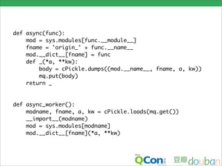 def async(func):
    mod = sys.modules[func.__module__]
    fname = 'origin_' + func.__name__
    mod.__dict__[fname] = func
    def _(*a, **kw):
        body = cPickle.dumps((mod.__name__, fname, a, kw))
        mq.put(body)
    return _


def async_worker():
    modname, fname, a, kw = cPickle.loads(mq.get())
    __import__(modname)
    mod = sys.modules[modname]
    mod.__dict__[fname](*a, **kw)
 