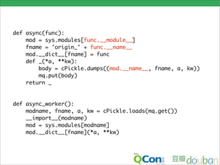 def async(func):
    mod = sys.modules[func.__module__]
    fname = 'origin_' + func.__name__
    mod.__dict__[fname] = func
    def _(*a, **kw):
        body = cPickle.dumps((mod.__name__, fname, a, kw))
        mq.put(body)
    return _


def async_worker():
    modname, fname, a, kw = cPickle.loads(mq.get())
    __import__(modname)
    mod = sys.modules[modname]
    mod.__dict__[fname](*a, **kw)
 