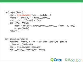 def async(func):
    mod = sys.modules[func.__module__]
    fname = 'origin_' + func.__name__
    mod.__dict__[fname] = func
    def _(*a, **kw):
        body = cPickle.dumps((mod.__name__, fname, a, kw))
        mq.put(body)
    return _


def async_worker():
    modname, fname, a, kw = cPickle.loads(mq.get())
    __import__(modname)
    mod = sys.modules[modname]
    mod.__dict__[fname](*a, **kw)
 