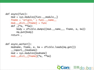 def async(func):
    mod = sys.modules[func.__module__]
    fname = 'origin_' + func.__name__
    mod.__dict__[fname] = func
    def _(*a, **kw):
        body = cPickle.dumps((mod.__name__, fname, a, kw))
        mq.put(body)
    return _


def async_worker():
    modname, fname, a, kw = cPickle.loads(mq.get())
    __import__(modname)
    mod = sys.modules[modname]
    mod.__dict__[fname](*a, **kw)
 