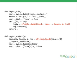 def async(func):
    mod = sys.modules[func.__module__]
    fname = 'origin_' + func.__name__
    mod.__dict__[fname] = func
    def _(*a, **kw):
        body = cPickle.dumps((mod.__name__, fname, a, kw))
        mq.put(body)
    return _


def async_worker():
    modname, fname, a, kw = cPickle.loads(mq.get())
    __import__(modname)
    mod = sys.modules[modname]
    mod.__dict__[fname](*a, **kw)
 
