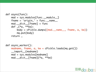 def async(func):
    mod = sys.modules[func.__module__]
    fname = 'origin_' + func.__name__
    mod.__dict__[fname] = func
    def _(*a, **kw):
        body = cPickle.dumps((mod.__name__, fname, a, kw))
        mq.put(body)
    return _


def async_worker():
    modname, fname, a, kw = cPickle.loads(mq.get())
    __import__(modname)
    mod = sys.modules[modname]
    mod.__dict__[fname](*a, **kw)
 