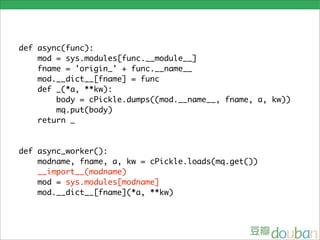 def async(func):
    mod = sys.modules[func.__module__]
    fname = 'origin_' + func.__name__
    mod.__dict__[fname] = func
    def _(*a, **kw):
        body = cPickle.dumps((mod.__name__, fname, a, kw))
        mq.put(body)
    return _


def async_worker():
    modname, fname, a, kw = cPickle.loads(mq.get())
    __import__(modname)
    mod = sys.modules[modname]
    mod.__dict__[fname](*a, **kw)
 