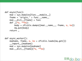 def async(func):
    mod = sys.modules[func.__module__]
    fname = 'origin_' + func.__name__
    mod.__dict__[fname] = func
    def _(*a, **kw):
        body = cPickle.dumps((mod.__name__, fname, a, kw))
        mq.put(body)
    return _


def async_worker():
    modname, fname, a, kw = cPickle.loads(mq.get())
    __import__(modname)
    mod = sys.modules[modname]
    mod.__dict__[fname](*a, **kw)
 