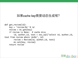 cache key

def get_review(id):
    key = 'review:%s' % id
    review = mc.get(key)
    if review is None: # cache miss
        id, author_id, text = exc_sql("select id, author_id,
text from review where id=%s", id)
        review = Review(id, author_id, text)
        mc.set(key, review)
    return review
 