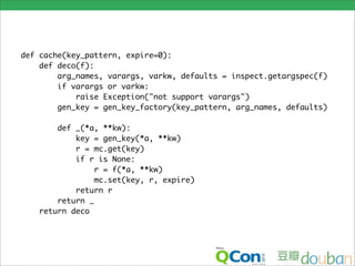 def cache(key_pattern, expire=0):
    def deco(f):
        arg_names, varargs, varkw, defaults = inspect.getargspec(f)
        if varargs or varkw:
            raise Exception("not support varargs")
        gen_key = gen_key_factory(key_pattern, arg_names, defaults)

       def _(*a, **kw):
           key = gen_key(*a, **kw)
           r = mc.get(key)
           if r is None:
                r = f(*a, **kw)
                mc.set(key, r, expire)
           return r
       return _
   return deco
 