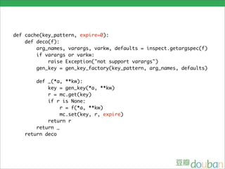 def cache(key_pattern, expire=0):
    def deco(f):
        arg_names, varargs, varkw, defaults = inspect.getargspec(f)
        if varargs or varkw:
            raise Exception("not support varargs")
        gen_key = gen_key_factory(key_pattern, arg_names, defaults)

       def _(*a, **kw):
           key = gen_key(*a, **kw)
           r = mc.get(key)
           if r is None:
                r = f(*a, **kw)
                mc.set(key, r, expire)
           return r
       return _
   return deco
 