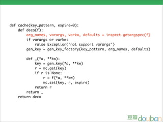 def cache(key_pattern, expire=0):
    def deco(f):
        arg_names, varargs, varkw, defaults = inspect.getargspec(f)
        if varargs or varkw:
            raise Exception("not support varargs")
        gen_key = gen_key_factory(key_pattern, arg_names, defaults)

       def _(*a, **kw):
           key = gen_key(*a, **kw)
           r = mc.get(key)
           if r is None:
                r = f(*a, **kw)
                mc.set(key, r, expire)
           return r
       return _
   return deco
 