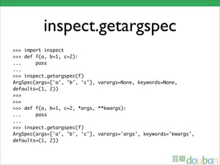 inspect.getargspec
>>> import inspect
>>> def f(a, b=1, c=2):
...     pass
...
>>> inspect.getargspec(f)
ArgSpec(args=['a', 'b', 'c'], varargs=None, keywords=None,
defaults=(1, 2))
>>>
>>>
>>> def f(a, b=1, c=2, *args, **kwargs):
...     pass
...
>>> inspect.getargspec(f)
ArgSpec(args=['a', 'b', 'c'], varargs='args', keywords='kwargs',
defaults=(1, 2))
 