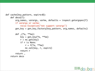 def cache(key_pattern, expire=0):
    def deco(f):
        arg_names, varargs, varkw, defaults = inspect.getargspec(f)
        if varargs or varkw:
            raise Exception("not support varargs")
        gen_key = gen_key_factory(key_pattern, arg_names, defaults)

       def _(*a, **kw):
           key = gen_key(*a, **kw)
           r = mc.get(key)
           if r is None:
                r = f(*a, **kw)
                mc.set(key, r, expire)
           return r
       return _
   return deco
 