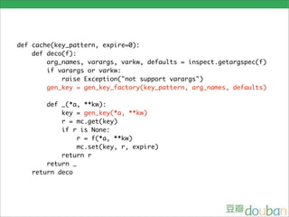 def cache(key_pattern, expire=0):
    def deco(f):
        arg_names, varargs, varkw, defaults = inspect.getargspec(f)
        if varargs or varkw:
            raise Exception("not support varargs")
        gen_key = gen_key_factory(key_pattern, arg_names, defaults)

       def _(*a, **kw):
           key = gen_key(*a, **kw)
           r = mc.get(key)
           if r is None:

                          hint:
                r = f(*a, **kw)
                mc.set(key, r, expire)
           return r        • str.format in python 2.6:
                                '{id}'.format(id=1) => '1'
       return _
   return deco             • dict(zip(['a', 'b', 'c'], [1, 2, 3]))
                                => {'a': 1, 'b': 2, 'c': 3}
 