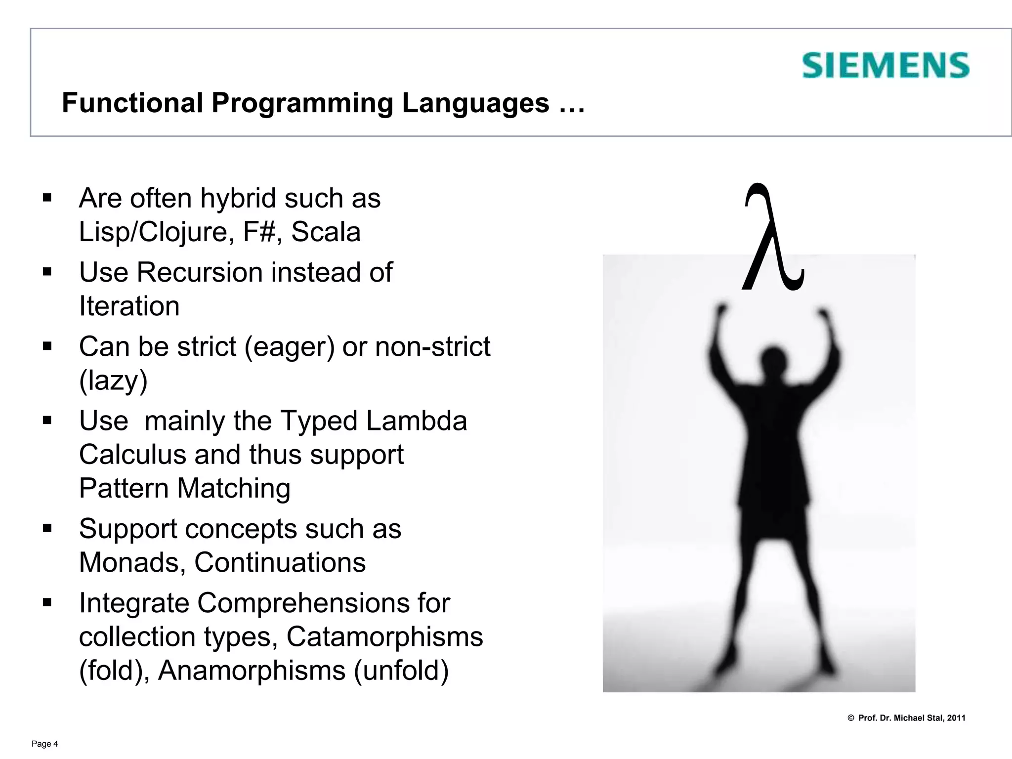 Functional ProgrammingLanguages …Are oftenhybrid such as Lisp/Clojure, F#, ScalaUse Recursion instead of IterationCan be strict (eager) or non-strict (lazy)Use  mainly the Typed Lambda Calculus and thus support Pattern MatchingSupport concepts such as Monads, ContinuationsIntegrate Comprehensions for collection types, Catamorphisms (fold), Anamorphisms (unfold)Page 4