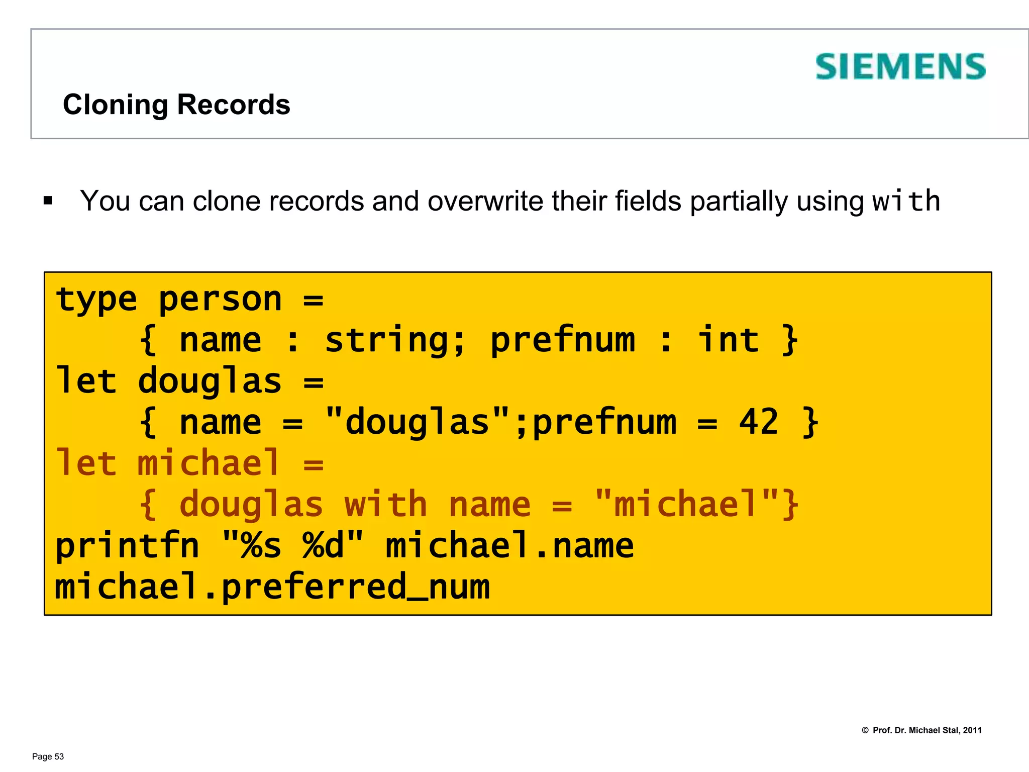 RecordsRecords are similar to tuplesIn records, however, fields are namedField names become accessors of the record typePage 52type usergroup = { topic: string; members: string list }let fs_fans = { topic = "F#"; members =     [ "Don"; "Michael"; "Ted"] }printfn"topic is %s " fs_fans.topicprintfn "members: %A " fs_fans.members// => topic is F#//    members: ["Don"; "Michael"; "Ted"]