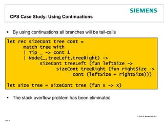 CPS CaseStudy: Using an extra accumulatorWe just add an extra parameterand weassume (!) thetreeisskewed to the right (1 of 2 options)The call recursing over the right branch is a tail call, the left one isn‘tThus, we still risk a stack overflow for trees that are more skewed to the leftPage 77let recsizeAcc acc tree =	match tree with		| Tip _ -> 1 + acc		| Node(_,treeLeft,treeRight) ->			let acc = sizeAcc acc treeLeftsizeAcc acc treeRightlet size tree = sizeAcc 0 tree