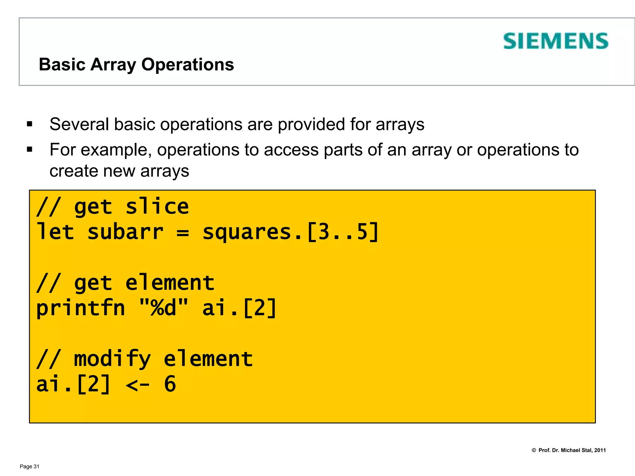 ArraysAccording to MSDN/F#: Arrays are fixed-size, zero-based, mutable collections of consecutive data elements that are all of the same typeArrays can be created in several ways. Examples:Page 30// specifying the elementslet names = [| "Mick"; "Keith"; "Mark" |]// sequence expressionslet squares = [| for i in 1..10 -> i * i |]// initialized array: 10 elems with 0let ai : int array = Array.zeroCreate 10// multidimensional 3 x 3 arraylet matrix : int array[,] = Array2D.zeroCreate 3 3