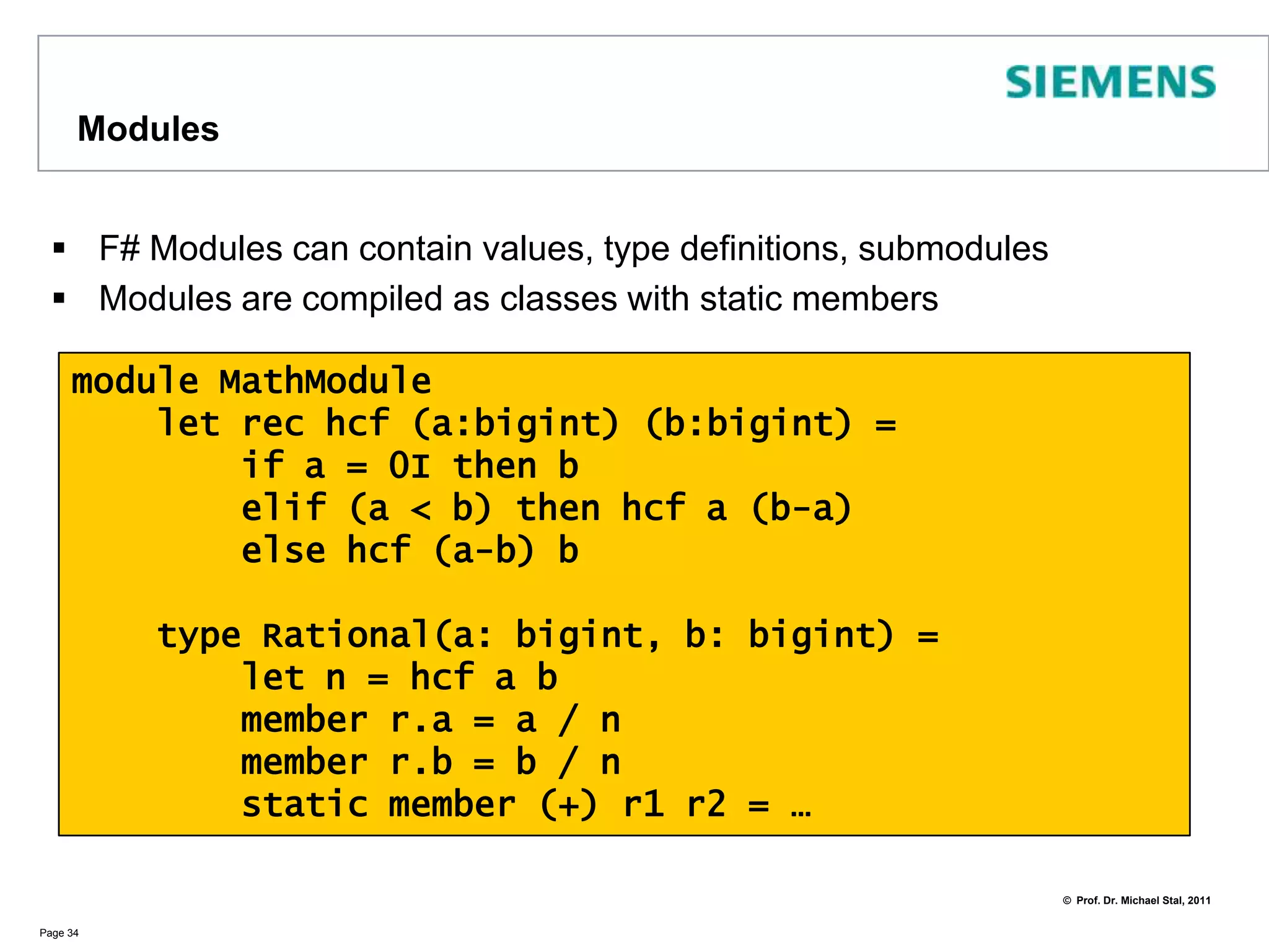 Using Namespaces and ModulesUsing the .NET Framework Classes is straightforward You may import namespaces using openNamespaces are defined in F# with namespace, modules with moduleNamespaces mustn‘t define valuesPage 33open System.Windows.Formslet form = new Form (Visible=true, Text="QCon 2011")let button = new Button(Text ="Click me")button.Click.Add (fun _ -> printfn "Hello, London!")form.Controls.Add(button)form.BackColor <- System.Drawing.Color.AzureApplication.Run form