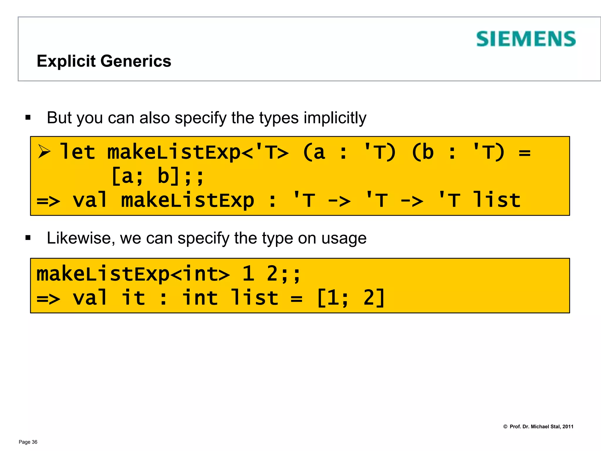 Implicit GenericsF# applies type inference for each definitionIf it cannot assign types it will treat the definition as a generic definition with type parametersIn the example above the type parameter is 'aLet us instantiate the definition:Page 35> let makeList a b = [a; b]=> valmakeList : 'a -> 'a -> 'a listmakeList 1 2=> valit : int list = [1; 2]