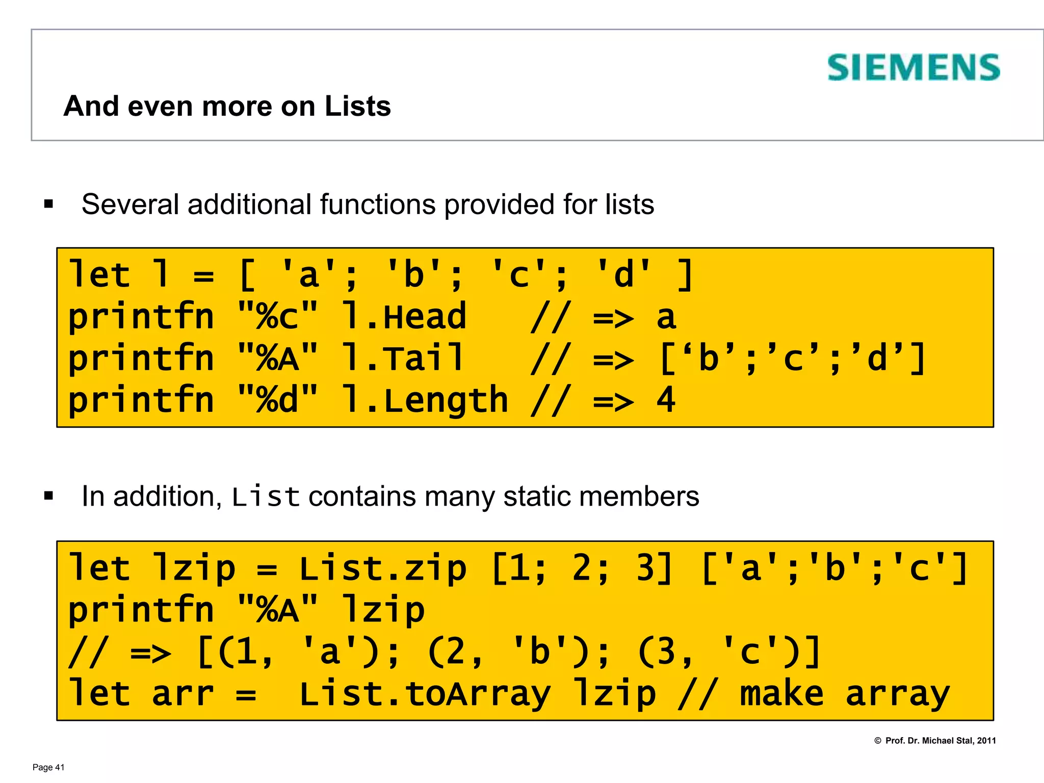 Land of ListsLists are the core datatype of all functional languagesF# provides excellent support for listsPage 40let l = [] // empty listlet l2 = "Hello" :: ", " :: l // add elements at the head let l3 = ["London"]let l4 = l2 @ l3 // concatenate two listslet l5 = l4 @  ["!";"!"] let l6 = List.rev l5 // reverse orderprintfn "%A" l5=> [“Hello”;”, “;”London”;”!”;”!”]