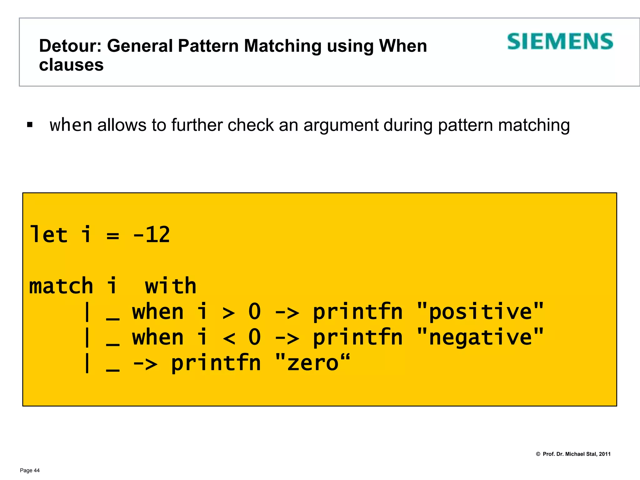 Detour: General Pattern Matching Pattern matching allows to analyze arguments for their value or typeAppears to be a Java/C# switch on stereoids, but is much more powerful, especially when dealing with collection typesThe :? operator defines a dynamic type testNote there are also operators for static upcast  (e.g., 1 :> obj ) and dynamic downcast  (e.g., shape :?> circle) in F#Page 43let reportObject (x: obj) =    match x with    | :? string as s -> printfn"string '%s'" s    | :? int as d -> printfn"integer '%d'" d    | :? float as f -> println “float ‘%f’” f     | _ -> printfn“unknown"