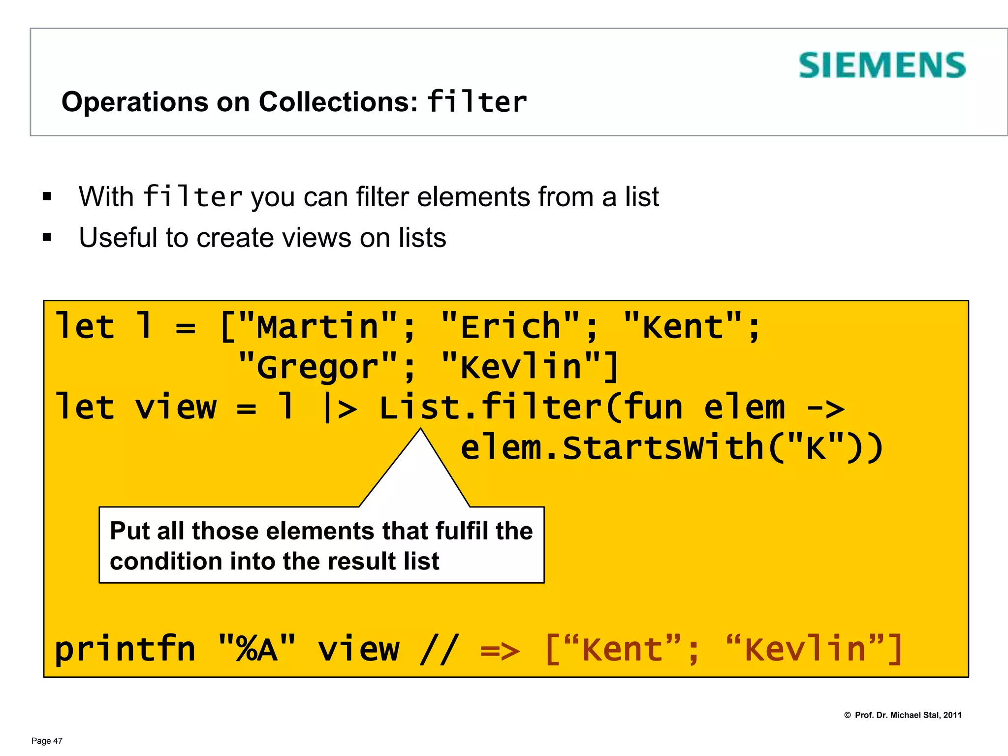 Operations on Collections: mapThere are several operations for collections that reveal the power of functional programming. The most prominent example is map  Page 46let l = [1; 2; 3; 4; 5]let l2 = List.map (fun x -> x * x) lprintfn "%A" l2 // => [1; 4; 9; 16; 25]Apply the function (1st param)to all arguments of the list (2nd param)and create a new list from the results 