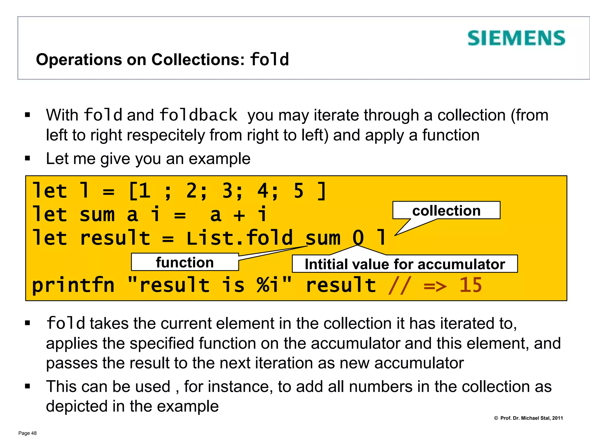 Operations on Collections: filterWith filter you can filter elements from a listUseful to create views on listsPage 47let l = ["Martin"; "Erich"; "Kent";         "Gregor"; "Kevlin"]let view = l |> List.filter(fun elem->            elem.StartsWith("K"))printfn "%A" view // => [“Kent”; “Kevlin”]Put all those elements that fulfil the condition into the result list 