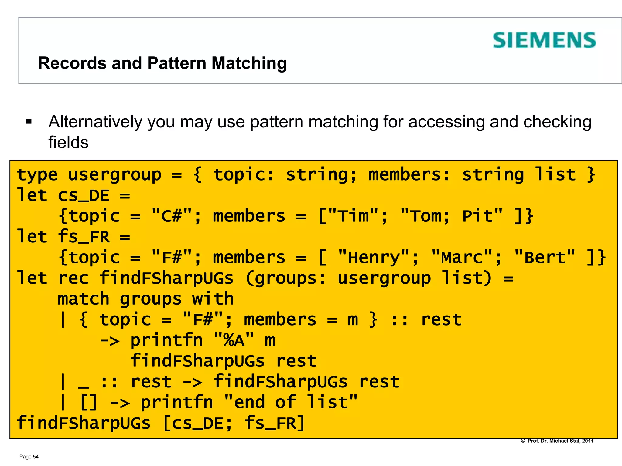 Cloning RecordsYou can clone records and overwrite their fields partially using withPage 53type person =    { name : string; prefnum: int }let douglas =    { name = "douglas";prefnum= 42 }let michael =    { douglas with name = "michael"}printfn "%s %d" michael.name michael.preferred_num