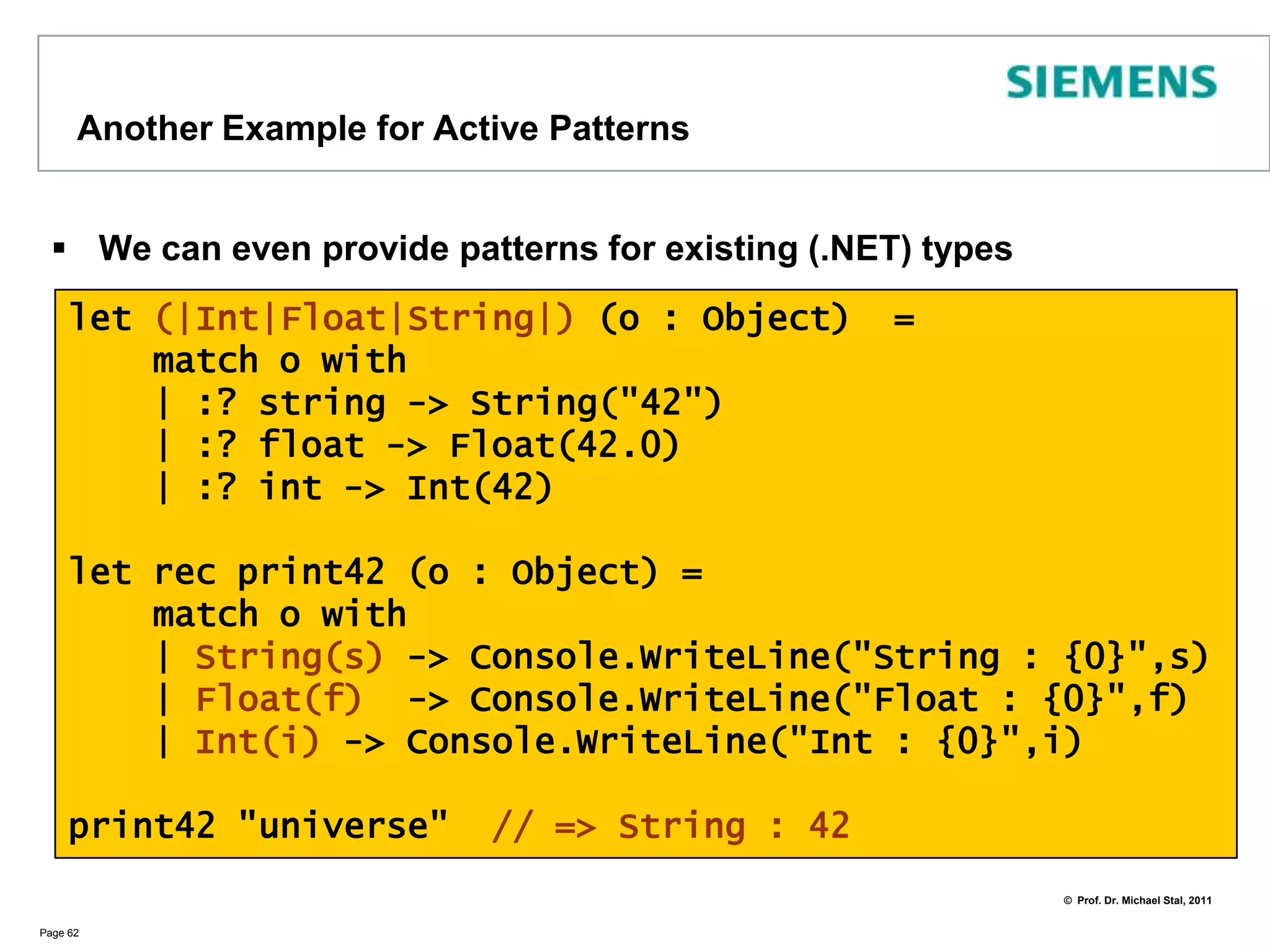Extend Pattern Matching with Active PatternsFor extending pattern matching you may define yourown patternsThis is done using active patterns as shown in the example:Page 61type Coordinate(x : float, y : float) =    member c.x = x    member c.y = y    member c.r= Math.Sqrt(c.x**2.0+c.y**2.0)    member c.a= Math.Atan(c.y / c.x)let (|Polar|) (c : Coordinate) = (c.a, c.r)let printPolar c =    match c with    | Polar(a, r) -> printfn "a=%f  r=%f" a rprintPolar(new Coordinate(1.0,1.0)) 