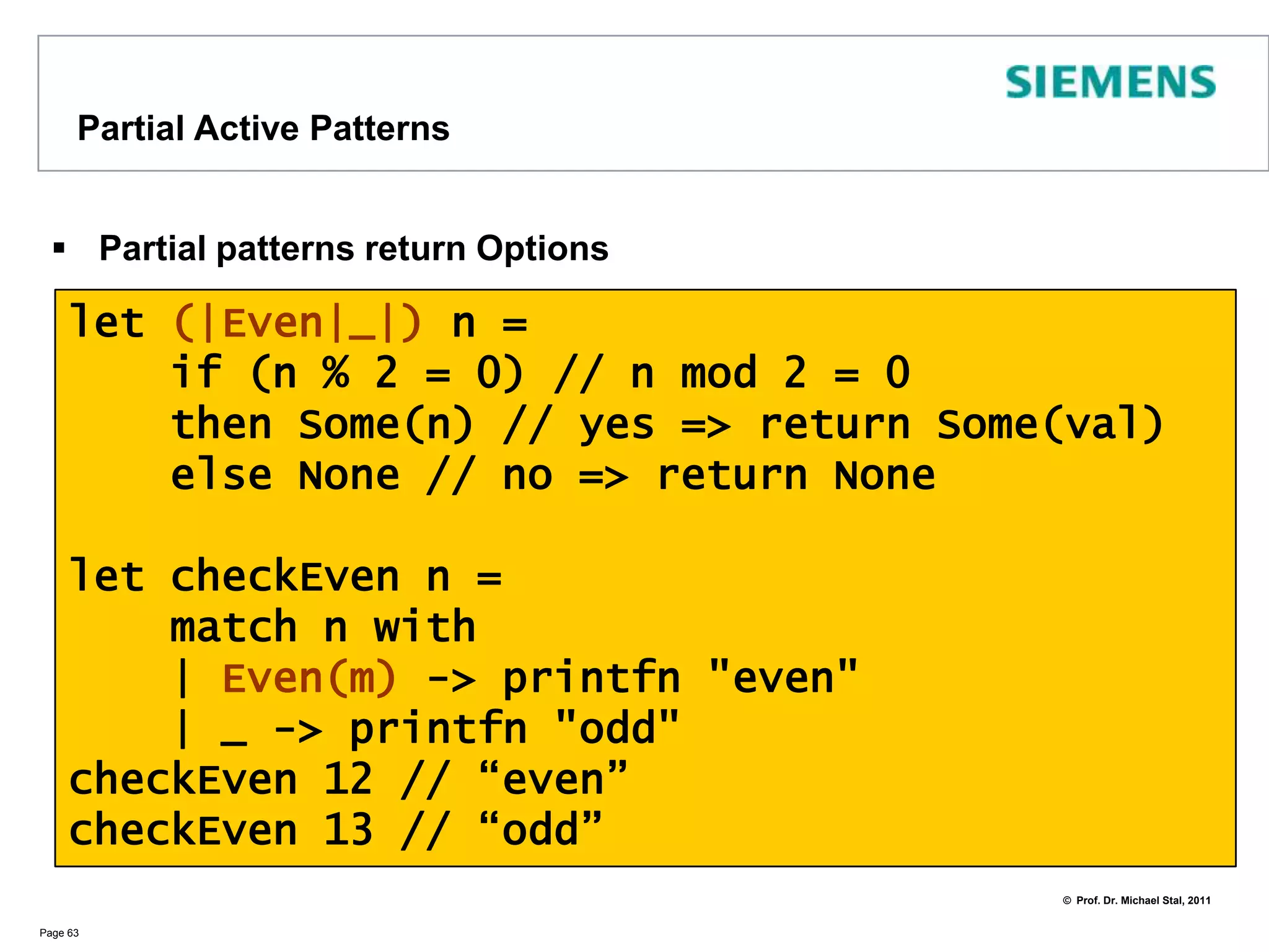 Another Example for Active PatternsWe can even provide patterns for existing (.NET) typesPage 62let (|Int|Float|String|) (o : Object)  =     match o with    | :? string -> String("42")    | :? float -> Float(42.0)    | :? int -> Int(42)let rec print42 (o : Object) =    match o with    | String(s) -> Console.WriteLine("String : {0}",s)    | Float(f)  -> Console.WriteLine("Float : {0}",f)    | Int(i) -> Console.WriteLine("Int : {0}",i)print42 "universe" // => String : 42	