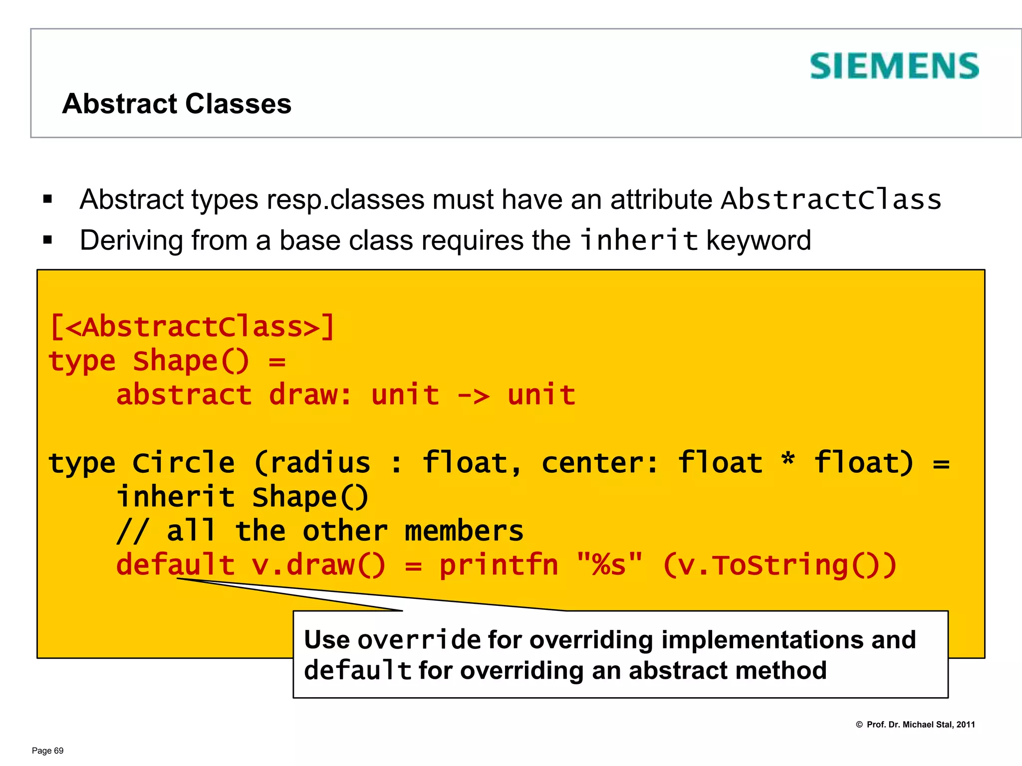 Explicit FieldsletbindingsalwaysrequireinitializationIfyou do notneed an initialization,useexplicitvaluesinstead!Theattribute[<DefaultValue>] isrequiredforvaluesthatshould will beinitialized to zero. For typeswithoutzeroinitializationwemustsetfields in theconstructorPage 68type Book (author : string, title : string) =[<DefaultValue>] val mutable rating : float[<DefaultValue>] val mutable readers : int    member b.rate(current : float) =b.readers <- b.readers + 1b.rating  <- (b.rating + current) / b.readerslet fSharpBook = new Book (“Don Syme”, “Expert F#”)fSharpBook.readers <- 0fSharpBook.rating <- 0.0
