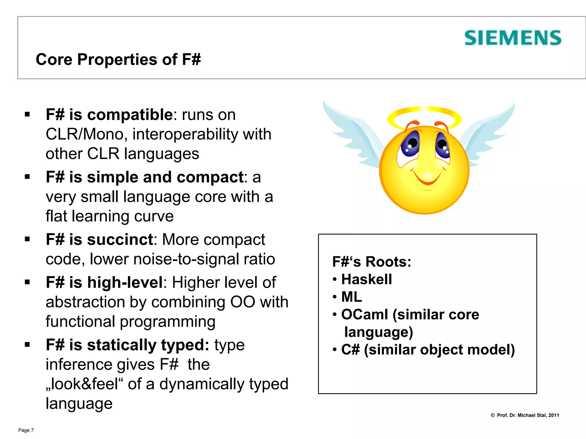 Core Properties of F#F# is compatible: runs on CLR/Mono, interoperability with other CLR languagesF# is simple and compact: a very small language core with a flat learning curveF# is succinct: More compact code, lower noise-to-signal ratio F# is high-level: Higher level of abstraction by combining OO with functional programmingF# is statically typed: type inference gives F#  the „look&feel“ of a dynamically typed languagePage 7F#‘s Roots: Haskell