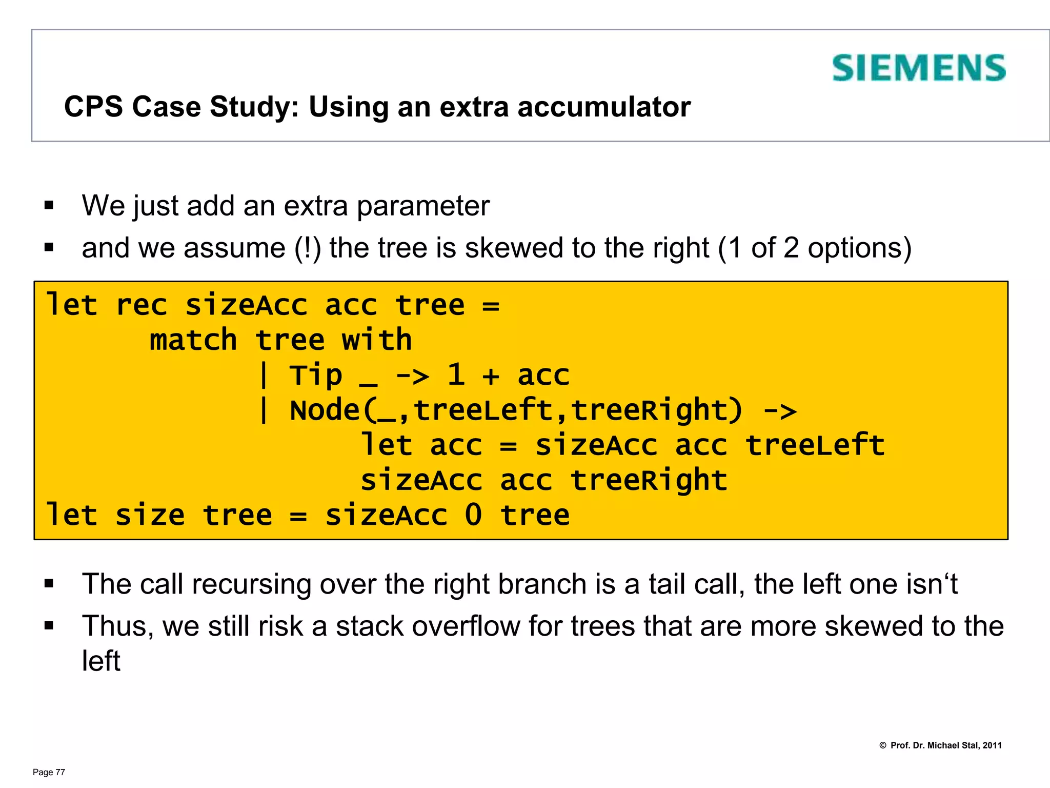 ContinuationPassing Style (CPS)Butwhyshouldwecareabout CPS?LetususethefollowingexampleProblem: this can‘t be subject to TCO (Tail Call Optimization)Works well forbalancedtreesbutnotforunbalancedonesSolution: add an accumulator as extra argumentPage 76type Tree =	| Node of string * Tree * Tree	| Tip of stringlet rec size tree =	match tree with		| Tip _ -> 1		| Node(_,treeLeft,treeRight) ->			size treeLeft + size treeRight
