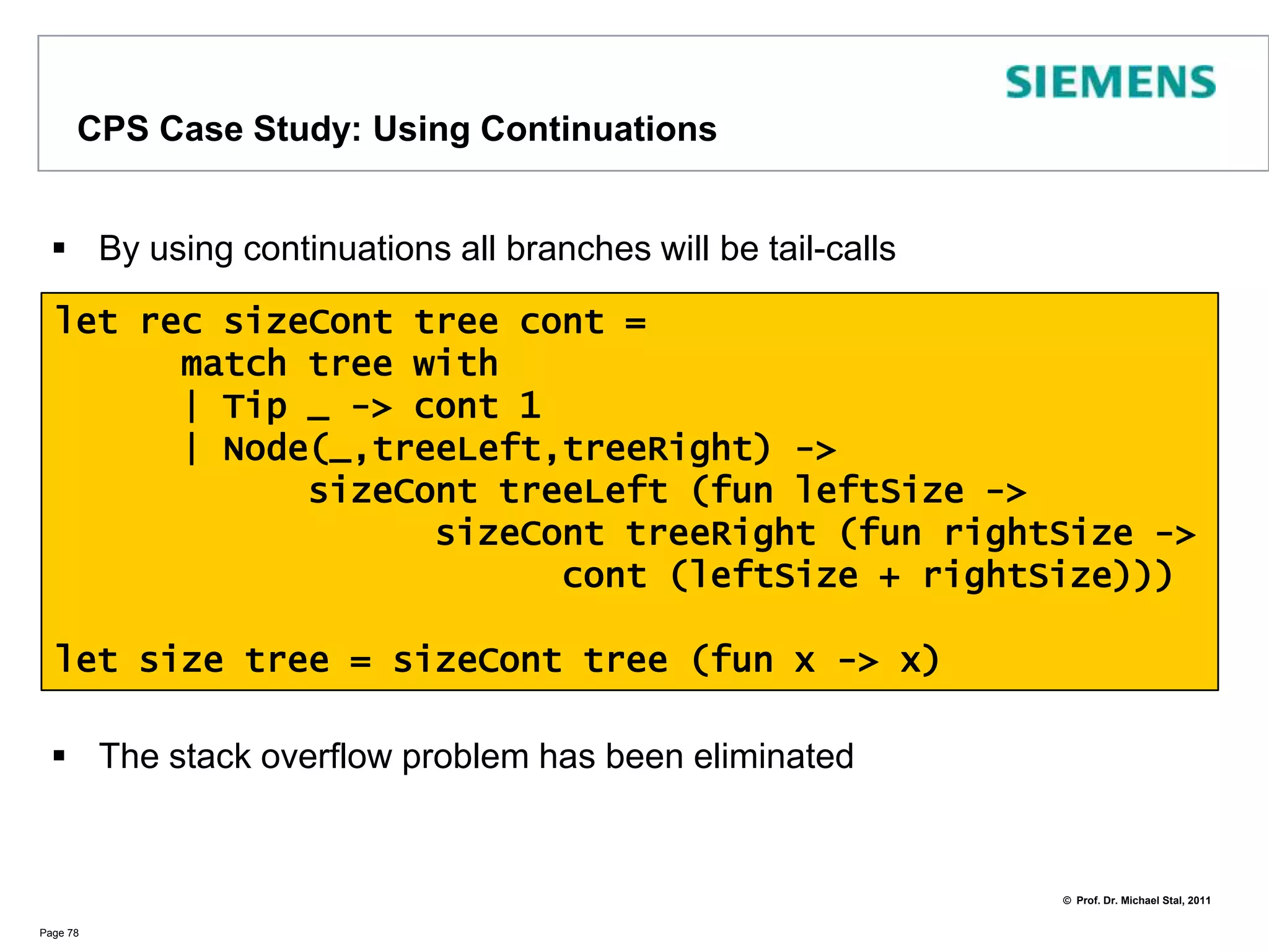 CPS CaseStudy: Using an extra accumulatorWe just add an extra parameterand weassume (!) thetreeisskewed to the right (1 of 2 options)The call recursing over the right branch is a tail call, the left one isn‘tThus, we still risk a stack overflow for trees that are more skewed to the leftPage 77let recsizeAcc acc tree =	match tree with		| Tip _ -> 1 + acc		| Node(_,treeLeft,treeRight) ->			let acc = sizeAcc acc treeLeftsizeAcc acc treeRightlet size tree = sizeAcc 0 tree