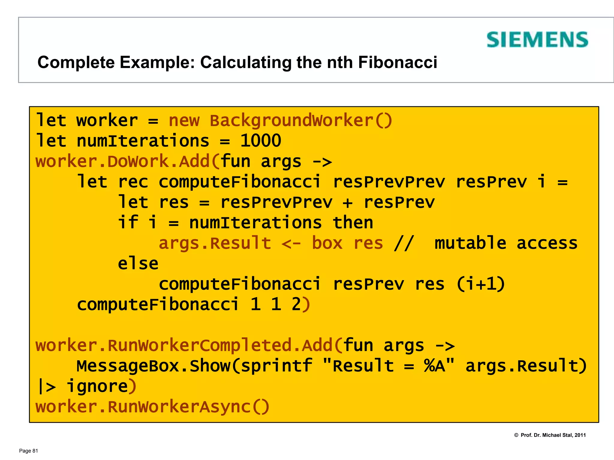 Using Mechanisms from the BCLIn the .NET BCL (Base Class Library) there are already some mechanisms available such as threads and background workersWe instantiate a BackgroundWorker from a pool of threads:        let worker = new BackgroundWorker()We then pass a function with code to the worker it should execute: worker.DoWork.Add(fun args -> .....)In the next step we tell the worker which code to execute after its completion. An event will automtaically raised by the runtime .                                           worker.RunWorkerCompleted.Add(fun args-> ...)Finally we start the worker‘s execution which raises an event to start DoWork:                                                                 worker.RunWorkerAsync()Page 80