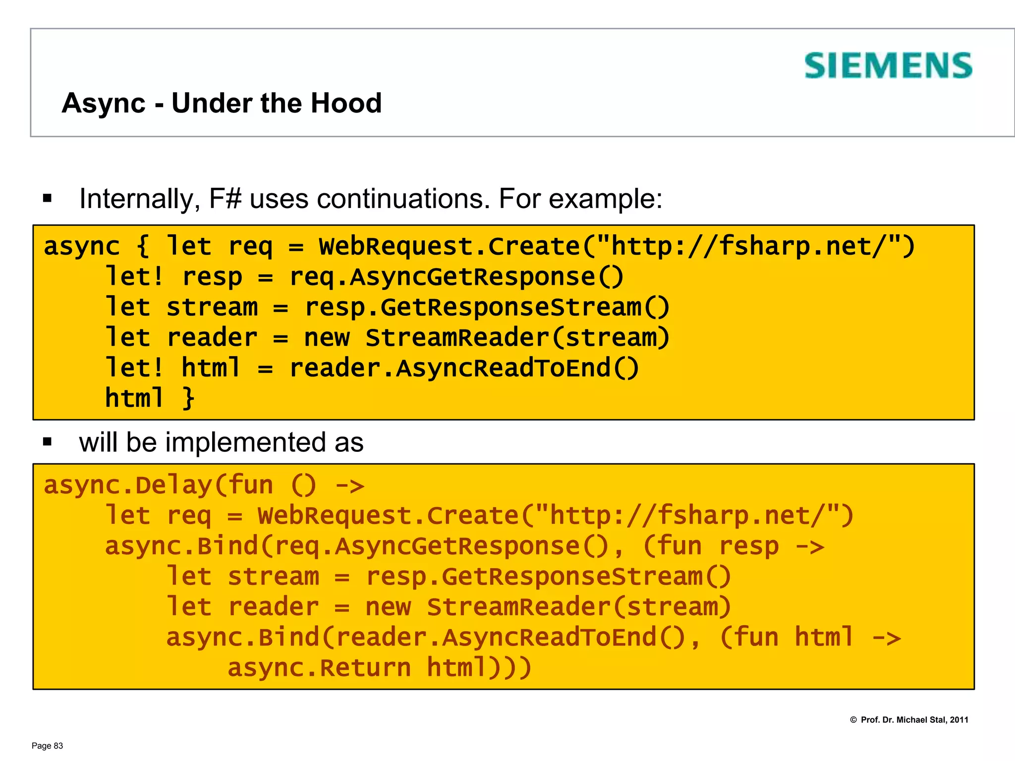 Async ExampleMicrosoft.FSharp.Control.Async<'T> allows to define asynchronous workflowsAn Async instance will provide a result in the future (calling Start)let!, do!, return!, yield! imply asynchronous processingPage 82let fetchAsync(url:string) =async {        let req = WebRequest.Create(url)let! resp = req.AsyncGetResponse()        let resp = req.GetResponse        let stream = resp.GetResponseStream()        let reader = new StreamReader(stream)let! html = reader.AsyncReadToEnd()printfn "Read %d characters for %s..." html.Lengthurl}Async.Start (fetchAsync(“http://fsharp.net”))