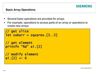 ArraysAccording to MSDN/F#: Arrays are fixed-size, zero-based, mutable collections of consecutive data elements that are all of the same typeArrays can be created in several ways. Examples:Page 30// specifying the elementslet names = [| "Mick"; "Keith"; "Mark" |]// sequence expressionslet squares = [| for i in 1..10 -> i * i |]// initialized array: 10 elems with 0let ai : int array = Array.zeroCreate 10// multidimensional 3 x 3 arraylet matrix : int array[,] = Array2D.zeroCreate 3 3