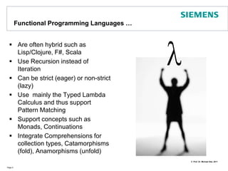 Functional ProgrammingLanguages …Are oftenhybrid such as Lisp/Clojure, F#, ScalaUse Recursion instead of IterationCan be strict (eager) or non-strict (lazy)Use  mainly the Typed Lambda Calculus and thus support Pattern MatchingSupport concepts such as Monads, ContinuationsIntegrate Comprehensions for collection types, Catamorphisms (fold), Anamorphisms (unfold)Page 4