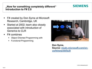 „Nowforsomethingcompletely different“ Introduction to F# 2.0F# created by Don Syme at Microsoft Research, Cambridge, UKStarted at 2002; team also closely associated with introduction of Generics to CLRF# combinesObject Oriented Programming withFunctional Programming Page 6Don Syme, Source: msdn.microsoft.com/en-us/fsharp/default