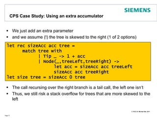 ContinuationPassing Style (CPS)Butwhyshouldwecareabout CPS?LetususethefollowingexampleProblem: this can‘t be subject to TCO (Tail Call Optimization)Works well forbalancedtreesbutnotforunbalancedonesSolution: add an accumulator as extra argumentPage 76type Tree =	| Node of string * Tree * Tree	| Tip of stringlet rec size tree =	match tree with		| Tip _ -> 1		| Node(_,treeLeft,treeRight) ->			size treeLeft + size treeRight
