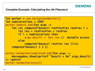 Using Mechanisms from the BCLIn the .NET BCL (Base Class Library) there are already some mechanisms available such as threads and background workersWe instantiate a BackgroundWorker from a pool of threads:        let worker = new BackgroundWorker()We then pass a function with code to the worker it should execute: worker.DoWork.Add(fun args -> .....)In the next step we tell the worker which code to execute after its completion. An event will automtaically raised by the runtime .                                           worker.RunWorkerCompleted.Add(fun args-> ...)Finally we start the worker‘s execution which raises an event to start DoWork:                                                                 worker.RunWorkerAsync()Page 80