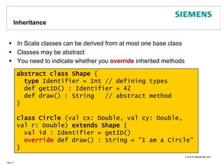 First Class ScalaPage 12born and id will bepublic fieldsMain constructorClasses in Scala contain fields, methods, types, constructorsVisibility is public per defaultclass CatID(val id : Int)  //that's a whole classclass Cat(val born: Int, val id: CatID) {private var miceEaten: Int = 0   def digested() = miceEatendef hunt(miceCaught: Int)              { miceEaten +=  miceCaught }}object ScalaClasses {   def main(args: Array[String]) {     val id = new CatID(42)     val tom = new Cat(2010, id)     tom.hunt(3)     tom hunt 2     println(“cat was born in “ + tom.born)      println(tom.digested)   }} // => 5 <\n> Tom was born in 2010 definitionof methodsNo bracketsrequired