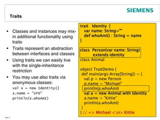InheritanceIn Scala classes can be derived from at most one base classClasses may be abstractYou need to indicate whether you override inherited methodsPage 15abstractclass Shape {type Identifier = Int // defining types  def getID() : Identifier = 42  def draw() : String   // abstract method}class Circle (val cx: Double, val cy: Double, val r: Double) extends Shape {  val id : Identifier = getID()override def draw() : String = "I am a Circle"}