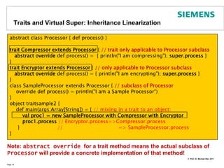 Companion Objects and Standalone ObjectsWe already saw standalone objectsObjects are singletonsIf you need static fields or methods for a class, introduce a companion class with the same nameConvention: apply() methods may be provided as factory methodsPage 16class Cat private (val born : Int, val id: CatID) {   ...private def this(id: CatID) = this(2010, id)   ...} // all constructors are privateobject Cat { // this is the companion object of Catdef apply(born: Int, id: CatID) =  new Cat(born, id)   def apply(id: CatID) = new Cat(id) // factory method   def whatCatsDo() = "Sleep, eat, play"	}object ScalaClasses { // Standalone Object   def main(args: Array[String]) {     val id = new CatID(43)val pussy = Cat(id) // no new required     println("Pussy was born in " + pussy.born)     println(Cat.whatCatsDo)  // like static in Java     }}