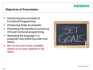 Objectives of PresentationIntroducing core concepts of Functional ProgrammingIntroducing Scala as examplePresentingthe benefits of combining OO and functional programmingIllustrating the language in a pragmatic way preferring code over theoryBut not to cover every available aspect or to cover aspects in full  detailPage 2