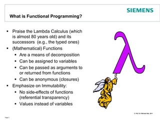 Whatis Functional Programming?Praise the Lambda Calculus (which is almost 80 years old) and its successors  (e.g., the typed ones)(Mathematical) FunctionsAre a means of decompositionCan be assigned to variables Can be passed as arguments to or returned from functions Can be anonymous (closures)Emphasize on Immutability: No side-effects of functions (referential transparency)Values instead of variables  Page 3