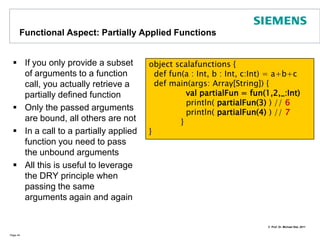 Functional Aspects: Call-by-NameIf a parameterless closure is passed as an argument to a function, Scala will evaluate the argument when the argument is actually usedThis is in contrast to call-by-value argumentsA similar effect can be achieved using lazy (value) evaluation:     lazy val = <expr>       Page 39import java.util._object CbNDemo {def fun(v: => Int) : Int = v  // v is a Call-by-Name Parameterdef v() : Int = new Random().nextInt(1000) def main(args:Array[String]) {   println( fun(v) )   println( fun(v) )   }} // => 123 <\n> 243