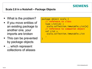 What is new in Scala 2.8.xSo far we covered basically Scala 2.7In the meantime, the new Scala version 2.8 is available with some improvements, e.g.:collection library has been reorganized and optimizedtools improvements such as for REPLperformance improvementsFor details around Scala 2.8 refer to http://www.scala-lang.org/node/198Let me provide main changes of Scala version 2.8 in a Nutshellsee also Dean Wampler‘s blog: http://blog.objectmentor.com/articles/2009/06/05/bay-area-scala-enthusiasts-base-meeting-whats-new-in-scala-2-8Page 60