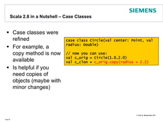 Scala 2.8 in a Nutshell - Default argumentsDefault arguments get a default valuePage 61object O {  def charge(amount: Double, Currency : String = “GBP"){    // do whatever necessary to get the moneyprintln(amount + " " + Currency)}def main(args : Array[String]) : Unit = {	  charge (200.0)	  charge (120.67, "EUR")  }}